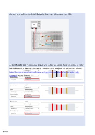 10V
Público
aferidos pelo multímetro digital. O circuito deverá ser alimentado com 10 V.
A identificação das resistências, segue um código de cores. Para identificar o valor
das resistências, é possível consultar a Tabela de cores. Ela pode ser encontrada on-line:
https://br.mouser.com/technical-resources/conversion-calculators/resistor-color-code-
calculator Assim, tem-se:
 