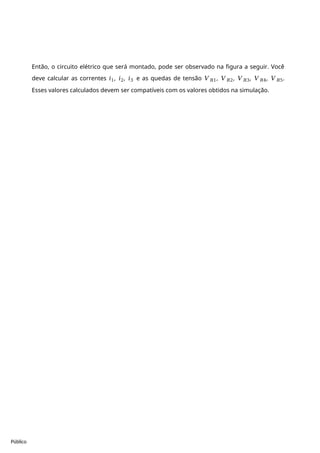 Público
Então, o circuito elétrico que será montado, pode ser observado na figura a seguir. Você
deve calcular as correntes 𝑖1, 𝑖2, 𝑖3 e as quedas de tensão 𝑉𝑅1, 𝑉𝑅2, 𝑉𝑅3, 𝑉𝑅4, 𝑉𝑅5.
Esses valores calculados devem ser compatíveis com os valores obtidos na simulação.
 