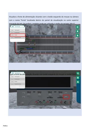 Público
Visualize a fonte de alimentação clicando com o botão esquerdo do mouse na câmera
com o nome “Fonte” localizada dentro do painel de visualização no canto superior
esquerdo da tela. Se preferir, também pode ser utilizado o atalho do teclado “Alt+3”.
Ligue a fonte de alimentação clicando com botão esquerdo do mouse no botão“ON/OFF”
 