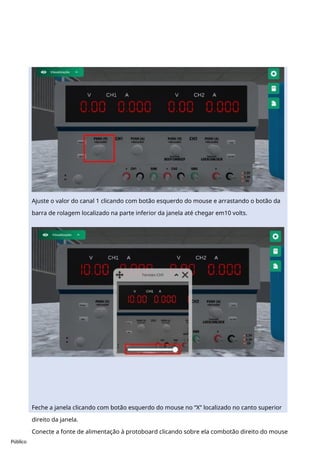 Público
Ajuste o valor do canal 1 clicando com botão esquerdo do mouse e arrastando o botão da
barra de rolagem localizado na parte inferior da janela até chegar em10 volts.
Feche a janela clicando com botão esquerdo do mouse no “X” localizado no canto superior
direito da janela.
Conecte a fonte de alimentação à protoboard clicando sobre ela combotão direito do mouse
 