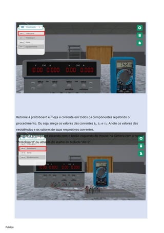 Público
Retorne à protoboard e meça a corrente em todos os componentes repetindo o
procedimento. Ou seja, meça os valores das correntes 𝑖1, 𝑖2 𝑒 𝑖3. Anote os valores das
resistências e os valores de suas respectivas correntes.
Visualize a protoboard clicando com o botão esquerdo do mouse na câmera com o nome
“Protoboard” ou através do atalho do teclado “Alt+2”.
 