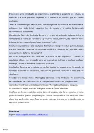 Público
Introdução: Uma introdução ao experimento, explicando o propósito do estudo, as
questões que você pretende responder e a relevância do circuito que está sendo
analisado.
Teoria e Fundamentação: Explicação da teoria subjacente ao circuito e aos componentes
utilizados. Isso pode incluir equações, leis de circuito e princípios fundamentais
relacionados ao experimento.
Metodologia: Descrição detalhada de como o circuito foi projetado, incluindo todos os
componentes e valores de resistência, capacitância, tensão, corrente, etc. Também inclua
informações sobre as configurações do simulador LTspice.
Resultados: Apresentação dos resultados da simulação. Isso pode incluir gráficos, tabelas,
medidas de tensão, corrente e outras grandezas elétricas relevantes. Os resultados devem
ser organizados de forma clara e legível.
Discussão: Interpretação dos resultados e análise de seu significado. Compare os
resultados obtidos na simulação com as expectativas teóricas e explique qualquer
diferença. Discuta as tendências observadas nos dados.
Conclusões: Resuma as principais conclusões tiradas do experimento. Responda às
questões levantadas na introdução. Destaque os principais resultados e descubra seu
significado.
Considerações Finais: Inclua informações adicionais, como limitações do experimento,
recomendações para melhorias futuras ou experimentos adicionais que possam ser
realizados. Referências: Liste todas as fontes de informações utilizadas na pesquisa,
incluindo livros, artigos, manuais do Algetec ou outras fontes relevantes.
Certifique-se de que o relatório esteja bem estruturado, seja claro e conciso, e inclua
gráficos e tabelas quando apropriado para facilitar a compreensão dos resultados. Além
disso, siga as diretrizes específicas fornecidas pelo seu instrutor ou instituição, pois os
requisitos podem variar.
Referências
Algetec: https://algetec.movidesk.com/kb/pt-br/ .
 