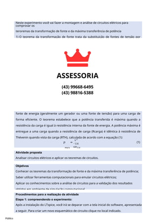 Público
Neste experimento você vai fazer a montagem e análise de circuitos elétricos para
comprovar os
teroremas da transformação de fonte e da máxima transferência de potência
1) O teorema da transformação de fonte trata da substituição de fontes de tensão por
fontes de corrente e vice-versa, mantendo inalteradas as características do circuito
original, e descreve como uma rede de circuitos complexos pode ser simplificada em um
circuito equivalente mais simples, que facilita a análise e o cálculo das grandezas elétricas,
como tensão e corrente.
O teorema da transformação de fonte é composto por dois teoremas relacionados, o
Teorema de Thévenin e o Teorema de Norton. Assim, um circuito de Thévenin que consiste
em uma fonte de tensão ideal em série com uma resistência pode ser transformado em
um circuito de Norton que consiste em uma fonte de corrente ideal em paralelo com uma
resistência.
2) O teorema da máxima transferência de potência é um conceito fundamental em
circuitos elétricos que descreve as condições sob as quais a potência é transferida de uma
fonte de energia (geralmente um gerador ou uma fonte de tensão) para uma carga de
forma eficiente. O teorema estabelece que a potência transferida é máxima quando a
resistência da carga é igual à resistência interna da fonte de energia. A potência máxima é
entregue a uma carga quando a resistência de carga (Rcarga) é idêntica à resistência de
Thévenin quando vista da carga (RTH), calculada de acordo com a equação (1):
𝑝 =
𝑉
2
(1)
𝑇𝐻
𝑚𝑎𝑥 4𝑅𝑇𝐻
Atividade proposta
Analisar circuitos elétricos e aplicar os teoremas de circuitos.
Objetivos
Conhecer os teoremas da transformação de fonte e da máxima transferência de potência;
Saber utilizar ferramentas computacionais para emular circuitos elétricos;
Aplicar os conhecimentos sobre a análise de circuitos para a validação dos resultados
obtidos em ambiente de simulação computacional.
Procedimentos para a realização da atividade
Etapa 1: compreendendo o experimento:
Após a instalação do LTspice, você irá se deparar com a tela inicial do software, apresentada
a seguir. Para criar um novo esquemático de circuito clique no local indicado.
 