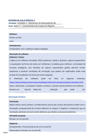 Software
Acesso on-line
Livre
Público
ROTEIRO DE AULA PRÁTICA 3
Unidade:
Aula:
Atividade Prática
Unidade 3 – Elementos Armazenadores de
Energia.
Aula 11 – Característica de Carga em Regime
Transitório.
Objetivos
Compreender o funcionamento de um circuito RC;
Desenvolver e simular um circuito RC;
Infraestrutura
Computador com o software Ltspice instalado.
Descrição do software
Software LTspice
LTspice é um software simulador SPICE poderoso, rápido e gratuito, captura esquemática
e visualizador de forma de onda com melhorias e modelos para melhorar a simulação de
circuitos analógicos. Sua interface de captura esquemática gráfica permite sondar
esquemas e produzir resultados de simulação, que podem ser explorados ainda mais
através do visualizador de forma de onda integrado.
O download do software pode ser feito no seguinte endereço:
https://www.analog.com/en/resources/design-tools-and-calculators/ltspice-simulator.html
Após o download, a instalação é rápida e intuitiva. A própria desenvolvedora do software
fornece um tutorial básico de utilização que pode ser
acessados em:
Introdução
Neste roteiro vamos alinhar o conhecimento acerca dos ciruitos de primeira ordem com a
simulação computacional de circuitos elétricos no Ltspice. O objetivo é comprovar que os
resultados advindos da teoria serão idênticos aos obtidos computacionalmente.
Atividade proposta
Simular um circuito RC.
 