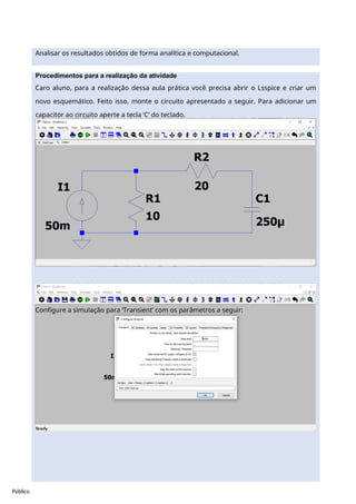 Público
Procedimentos para a realização da atividade
Caro aluno, para a realização dessa aula prática você precisa abrir o Lsspice e criar um
novo esquemático. Feito isso, monte o circuito apresentado a seguir. Para adicionar um
capacitor ao circuito aperte a tecla ‘C’ do teclado.
Configure a simulação para ‘Transient’ com os parâmetros a seguir:
Analisar os resultados obtidos de forma analítica e computacional.
 