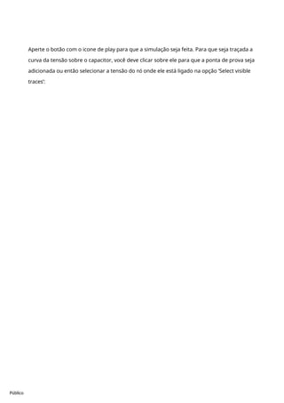Público
Aperte o botão com o icone de play para que a simulação seja feita. Para que seja traçada a
curva da tensão sobre o capacitor, você deve clicar sobre ele para que a ponta de prova seja
adicionada ou então selecionar a tensão do nó onde ele está ligado na opção ‘Select visible
traces’:
 