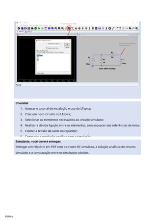 Público
Checklist
1. Acessar o tutorial de instalação e uso do LTspice;
2. Criar um novo circuito no LTspice;
3. Selecionar os elementos necessários ao circuito simulado;
4. Realizar a devida ligação entre os elementos, sem esquecer das referências de terra;
5. Coletar a tensão da saída no capacitor;
6. Comparar a resolução analítica com a simulação.
Estudante, você deverá entregar:
Entregar um relatório em PDF com o circuito RC simulado, a solução analítica do circuito
simulado e a comparação entre os resultados obtidos.
 