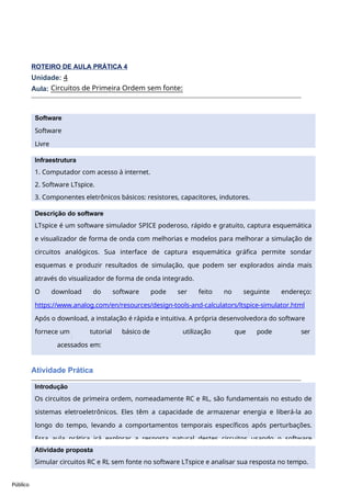 Software
Software
Livre
Infraestrutura
1. Computador com acesso à internet.
2. Software LTspice.
3. Componentes eletrônicos básicos: resistores, capacitores, indutores.
Público
ROTEIRO DE AULA PRÁTICA 4
Unidade: 4
Aula:
Atividade Prática
Circuitos de Primeira Ordem sem fonte:
1.
Descrição do software
LTspice é um software simulador SPICE poderoso, rápido e gratuito, captura esquemática
e visualizador de forma de onda com melhorias e modelos para melhorar a simulação de
circuitos analógicos. Sua interface de captura esquemática gráfica permite sondar
esquemas e produzir resultados de simulação, que podem ser explorados ainda mais
através do visualizador de forma de onda integrado.
O download do software pode ser feito no seguinte endereço:
https://www.analog.com/en/resources/design-tools-and-calculators/ltspice-simulator.html
Após o download, a instalação é rápida e intuitiva. A própria desenvolvedora do software
fornece um tutorial básico de utilização que pode ser
acessados em:
https://www.analog.com/en/resources/media-center/videos/series/ltspice-getting-started-
Introdução
Os circuitos de primeira ordem, nomeadamente RC e RL, são fundamentais no estudo de
sistemas eletroeletrônicos. Eles têm a capacidade de armazenar energia e liberá-la ao
longo do tempo, levando a comportamentos temporais específicos após perturbações.
Essa aula prática irá explorar a resposta natural destes circuitos usando o software
Atividade proposta
Simular circuitos RC e RL sem fonte no software LTspice e analisar sua resposta no tempo.
 