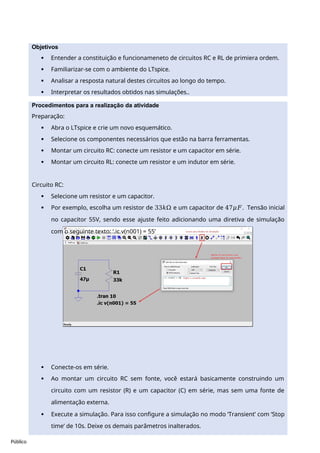 Público
Procedimentos para a realização da atividade
Preparação:
 Abra o LTspice e crie um novo esquemático.
 Selecione os componentes necessários que estão na barra ferramentas.
 Montar um circuito RC: conecte um resistor e um capacitor em série.
 Montar um circuito RL: conecte um resistor e um indutor em série.
Circuito RC:
 Selecione um resistor e um capacitor.
 Por exemplo, escolha um resistor de 33𝑘Ω e um capacitor de 47𝜇𝐹. Tensão inicial
no capacitor 55V, sendo esse ajuste feito adicionando uma diretiva de simulação
com o seguinte texto: ‘.ic v(n001) = 55’
 Conecte-os em série.
 Ao montar um circuito RC sem fonte, você estará basicamente construindo um
circuito com um resistor (R) e um capacitor (C) em série, mas sem uma fonte de
alimentação externa.
 Execute a simulação. Para isso configure a simulação no modo ‘Transient’ com ‘Stop
time’ de 10s. Deixe os demais parâmetros inalterados.
Objetivos
 Entender a constituição e funcionameneto de circuitos RC e RL de primiera ordem.
 Familiarizar-se com o ambiente do LTspice.
 Analisar a resposta natural destes circuitos ao longo do tempo.
 Interpretar os resultados obtidos nas simulações..
 