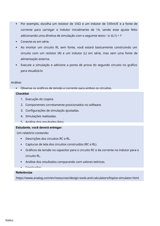 Referências
https://www.analog.com/en/resources/design-tools-and-calculators/ltspice-simulator.html
Público
 Por exemplo, escolha um resistor de 10Ω e um indutor de 100𝑚𝐻 e a fonte de
corrente para carregar o indutor inicialmente de 1A, sendo esse ajuste feito
adicionando uma diretiva de simulação com o seguinte texto: ‘.ic i(L1) = 1’
 Conecte-os em série.
 Ao montar um circuito RL sem fonte, você estará basicamente construindo um
circuito com um resistor (R) e um indutor (L) em série, mas sem uma fonte de
alimentação externa.
 Execute a simulação e adicione a ponta de prova do segundo circuito no grafico
para visualizá-lo
Análise:
 Observe os gráficos de tensão e corrente para ambos os circuitos.
Checklist
1. Execução do Ltspice.
2. Componentes corretamente posicionados no software.
3. Configurações de simulação ajustadas.
4. Simulações realizadas.
5. Análise dos resultados feita.
Estudante, você deverá entregar:
Um relatório contendo:
 Descrições dos circuitos RC e RL.
 Capturas de tela dos circuitos construídos (RC e RL).
 Gráficos da tensão no capacitor para o circuito RC e da corrente no indutor para o
circuito RL.
 Análise dos resultados comparando com valores teóricos.
 Conclusões .
 