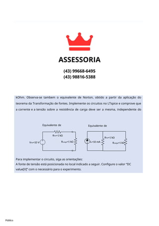 Público
Para implementar o circuito, siga as orientações:
A fonte de tensão está posicionada no local indicado a seguir. Configure o valor “DC
value[V]” com o necessário para o experimento.
Rcarga=1 kΩ
IN=10 mA
Rcarga=1 kΩ
VTH=10 V
RTH=1 kΩ
RTH=1 kΩ
Equivalente de
Norton
Equivalente de
Thévenin
Prática 1: Aplicando o teorema da transformação de fontes:
A figura a seguir ilustra o equivalente de Thévenin para uma resistência de carga de 1
kOhm. Observa-se tambem o equivalente de Norton, obtido a partir da aplicação do
teorema da Transformação de fontes. Implemente os circuitos no LTspice e comprove que
a corrente e a tensão sobre a resistência de carga deve ser a mesma, independente do
circuito equivalente
 