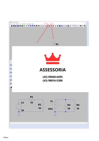 Público
Caso seja necessário remover algum componente, aperte a tecla ‘del’ do teclado e clique
sobre o componente que deseja remover. Para mover um componente, utilize a tecla ‘M’ e
clique sobre o componente desejado. Para cancelar uma seleção ou a adição de algum
compente, aperte a tecla ‘esc’. A ligação dos componetes é feita com o fio (wire),
selecionado ao se clicar ‘w’ ou pelo atalho na barra de ferramentas. Para rotacionar um
componente quando ele é adicionado, aperte ‘Crtl+R’. Sabendo disso, você deve montar os
seguintes circuitos:
 