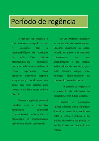 Período de regência
      O período de regência é                     ser um professor mediador
conceituado como aquele em que            na construção do conhecimento.
o       estagiário           tem      a   Procurei dinamizar as aulas,
responsabilidade da           condução    levando os alunos a se sentirem
das     aulas.        Esse     período    construtores             da          sua
proporcionou-me              momentos     aprendizagem         e    não     apenas
novos em sala de aula, embora já          assimiladores de conceitos, para
tendo        experiência           como   tanto      busquei       sempre     uma
professor,    elementos        surpresa   interação      aluno-professor       na
sempre surge no decorrer das              construção do conhecimento.
aulas, mas esses servirão para
                                                     O período da regência é
nortear e avaliar a nossa prática
                                          o momento da afirmação do
docente.
                                          estagiário, como futuro docente,
      Durante a regência procurei
                                                  Pimenta      e        Anastasiou
trabalhar    com       a     concepção
                                          (2002), afirmam que a identidade
pedagógica                   relacional
                                          docente se constrói no confronto
(construtivista)      valorizando     e
                                          entre a teoria e prática, e na
explorando       os    conhecimentos
                                          análise sistemática das práticas a
prévios dos alunos, procurando
                                          luz das teorias, na construção das
                                          teorias.
 