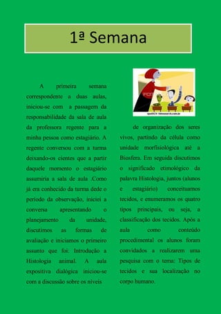 1ª Semana

     A       primeira        semana
correspondente a duas aulas,
iniciou-se com      a passagem da
responsabilidade da sala de aula
da professora regente para a                     de organização dos seres
minha pessoa como estagiário. A          vivos, partindo da célula como
regente conversou com a turma            unidade morfisiológica até a
deixando-os cientes que a partir         Biosfera. Em seguida discutimos
daquele momento o estagiário             o significado etimológico da
assumiria a sala de aula .Como           palavra Histologia, juntos (alunos
já era conhecido da turma dede o         e       estagiário)     conceituamos
período da observação, iniciei a         tecidos, e enumeramos os quatro
conversa       apresentando         o    tipos     principais,   ou   seja,   a
planejamento        da      unidade,     classificação dos tecidos. Após a
discutimos     as        formas    de    aula          como           conteúdo
avaliação e iniciamos o primeiro         procedimental os alunos foram
assunto que foi: Introdução a            convidados a realizarem uma
Histologia     animal.      A     aula   pesquisa com o tema: Tipos de
expositiva dialógica iniciou-se          tecidos e sua localização no
com a discussão sobre os níveis          corpo humano.
 