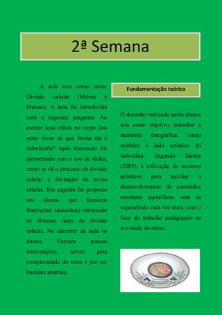 2ª Semana

      A aula teve como tema:                  Fundamentação teórica
Divisão     celular        (Mitose     e
Meiose). A aula foi introduzida
com a seguinte pergunta: Ao                 O desenho realizado pelos alunos

morrer uma célula no corpo dos              tem como objetivo, trabalhar a

seres vivos de que forma ela é              memória      fotográfica,    como

substituída? Após discussão foi             também o lado artístico do

apresentado com o uso de slides,            indivíduo.    Segundo       Santos

como se dá o processo de divisão            (2005), a utilização de recursos

celular e formação de novas                 artísticos   para     auxiliar   o

células. Em seguida foi proposto            desenvolvimento de conteúdos

aos      alunos      que       fizessem     escolares específicos vem se

ilustrações (desenhos) retratando           expandindo cada vez mais, com o

as diversas fases da divisão                foco do trabalho pedagógico na

celular. No decorrer da aula os             atividade do aluno.

alunos        fizeram           poucas
intervenções,         talvez         pela
complexidade do tema e por ser
bastante abstrato.
 