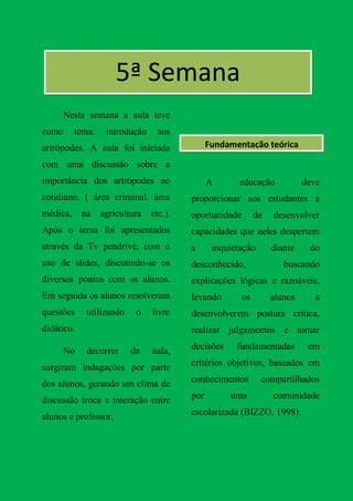 5ª Semana
     Nesta semana a aula teve
como      tema:    introdução     aos
artrópodes. A aula foi iniciada                Fundamentação teórica

com uma discussão sobre a
importância dos artrópodes no                  A      educação             deve
cotidiano. ( área criminal, área         proporcionar aos estudantes a
médica,     na    agricultura   etc.).   oportunidade        de   desenvolver
Após o tema foi apresentados             capacidades que neles despertem
através da Tv pendrive, com o            a      inquietação       diante    do
uso de slides, discutindo-se os          desconhecido,               buscando
diversos pontos com os alunos.           explicações lógicas e razoáveis,
Em seguida os alunos resolveram          levando        os        alunos      a
questões     utilizando    o    livro    desenvolverem postura crítica,
didático.                                realizar julgamentos e tomar

     No      decorrer     da    aula,    decisões     fundamentadas         em

surgiram indagações por parte            critérios objetivos, baseados em

dos alunos, gerando um clima de          conhecimentos        compartilhados

discussão troca e interação entre        por        uma           comunidade

alunos e professor.                      escolarizada (BIZZO, 1998).
 