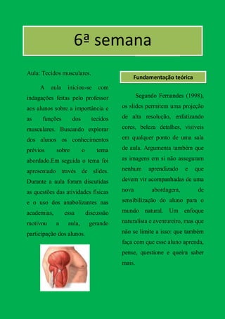 6ª semana
Aula: Tecidos musculares.
                                               Fundamentação teórica
     A    aula    iniciou-se       com
indagações feitas pelo professor                   Segundo Fernandes (1998),

aos alunos sobre a importância e           os slides permitem uma projeção

as    funções        dos         tecidos   de alta resolução, enfatizando

musculares. Buscando explorar              cores, beleza detalhes, visíveis

dos alunos os conhecimentos                em qualquer ponto de uma sala

prévios      sobre         o       tema    de aula. Argumenta também que

abordado.Em seguida o tema foi             as imagens em si não asseguram

apresentado través de slides.              nenhum      aprendizado   e   que

Durante a aula foram discutidas            devem vir acompanhadas de uma

as questões das atividades físicas         nova         abordagem,        de

e o uso dos anabolizantes nas              sensibilização do aluno para o

academias,       essa          discussão   mundo natural. Um enfoque

motivou      a    aula,         gerando    naturalista e aventureiro, mas que

participação dos alunos.                   não se limite a isso: que também
                                           faça com que esse aluno aprenda,
                                           pense, questione e queira saber
                                           mais.
 