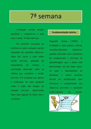 7ª semana
     Avaliação escrita tecidos
                                             Fundamentação teórica
epiteliais e conjuntivos e aula
com o tema: Tecido nervoso.
                                        Segundo       Souza        (2000),    a
     No primeiro momento da
                                        avaliação é uma prática valiosa,
realizou-se uma avaliação escrita
                                        reconhecidamente            educativa,
contendo dez questões objetivas.
                                        quando utilizada com o propósito
Após dei inicio a aula sobre
                                        de compreender o processo de
tecido    nervoso,      partindo   da
                                        aprendizagem que o aluno está
importância      do      mesmo      e
                                        percorrendo em um dado curso,
suscitando discussão sobre as
                                        no     qual   o   desempenho         do
células que compõem o tecido
                                        professor     e   outros      recursos
nervoso. Foi proposta aos alunos
                                        devem ser modificados para
a realização de uma pesquisa
                                        favorecer o cumprimento dos
sobre á ação das drogas no
                                        objetivos previstos e assumido
sistema      nervoso,    objetivando
                                        coletivamente         na       escola.
fazer uma ligação do tema com o
cotidiano.
 