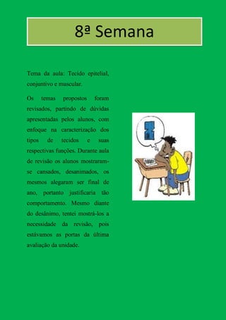 8ª Semana

Tema da aula: Tecido epitelial,
conjuntivo e muscular.

Os      temas   propostos       foram
revisados, partindo de dúvidas
apresentadas pelos alunos, com
enfoque na caracterização dos
tipos     de    tecidos     e    suas
respectivas funções. Durante aula
de revisão os alunos mostraram-
se cansados, desanimados, os
mesmos alegaram ser final de
ano, portanto justificaria tão
comportamento. Mesmo diante
do desânimo, tentei mostrá-los a
necessidade da revisão, pois
estávamos as portas da última
avaliação da unidade.
 