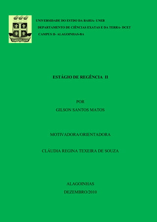 UNIVERSIDADE DO ESTDO DA BAHIA- UNEB

 DEPARTAMENTO DE CIÊNCIAS EXATAS E DA TERRA- DCET

 CAMPUS II- ALAGOINHAS-BA




        ESTÁGIO DE REGÊNCIA II




                     POR
          GILSON SANTOS MATOS




       MOTIVADORA/ORIENTADORA


   CLÁUDIA REGINA TEXEIRA DE SOUZA




                ALAGOINHAS
              DEZEMBRO/2010
 