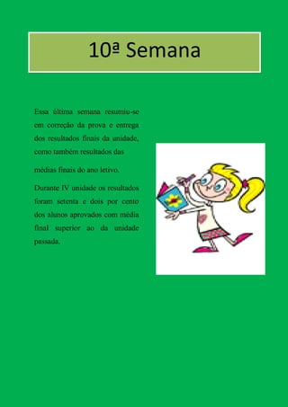 10ª Semana
[ª
Essa última semana resumiu-se
em correção da prova e entrega
dos resultados finais da unidade,
como também resultados das

médias finais do ano letivo.

Durante IV unidade os resultados
foram setenta e dois por cento
dos alunos aprovados com média
final superior ao da unidade
passada.
 