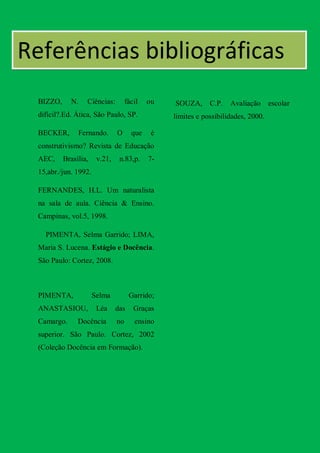 Referências bibliográficas
  BIZZO,     N.    Ciências:         fácil   ou   SOUZA,      C.P.   Avaliação escolar
  difícil?.Ed. Ática, São Paulo, SP.              limites e possibilidades, 2000.

  BECKER,       Fernando.       O      que    é
  construtivismo? Revista de Educação
  AEC,     Brasília,    v.21,    n.83,p.     7-
  15,abr./jun. 1992.

  FERNANDES, H.L. Um naturalista
  na sala de aula. Ciência & Ensino.
  Campinas, vol.5, 1998.

    PIMENTA, Selma Garrido; LIMA,
  Maria S. Lucena. Estágio e Docência.
  São Paulo: Cortez, 2008.



  PIMENTA,             Selma          Garrido;
  ANASTASIOU,           Léa     das     Graças
  Camargo.      Docência        no      ensino
  superior. São Paulo. Cortez, 2002
  (Coleção Docência em Formação).
 