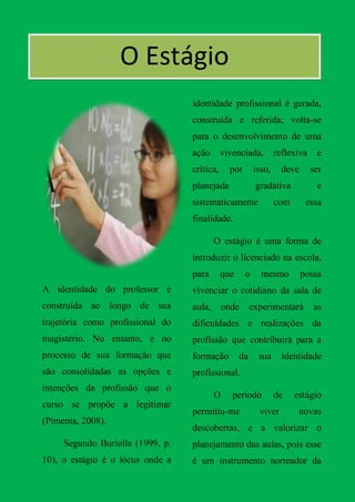 OOO Estágio
        O
                                  identidade profissional é gerada,
                                  construída e referida; volta-se
                                  para o desenvolvimento de uma
                                  ação       vivenciada,         reflexiva    e
                                  crítica,     por       isso,     deve      ser
                                  planejada              gradativa            e
                                  sistematicamente               com       essa
                                  finalidade.

                                          O estágio é uma forma de
                                  introduzir o licenciado na escola,
                                  para       que     o     mesmo          possa
A identidade do professor é       vivenciar o cotidiano da sala de
construída ao longo de sua        aula,       onde      experimentará        as
trajetória como profissional do   dificuldades e realizações da
magistério. No entanto, é no      profissão que contribuirá para a
processo de sua formação que      formação         da     sua      identidade
são consolidadas as opções e      profissional.
intenções da profissão que o
                                          O     período          de    estágio
curso se propõe a legitimar
                                  permitiu-me             viver         novas
(Pimenta, 2008).
                                  descobertas, e a valorizar o
     Segundo Buriolla (1999, p.   planejamento das aulas, pois esse
10), o estágio é o lócus onde a   é um instrumento norteador da
 