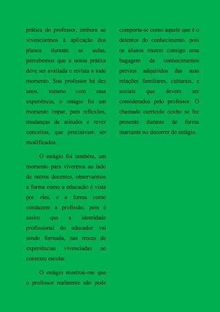 prática do professor, embora ao         comporta-se como aquele que é o
vivenciarmos à aplicação dos            detentor do conhecimento, pois
planos      durante     as     aulas,   os alunos trazem consigo uma
percebemos que a nossa prática          bagagem      de    conhecimentos
deve ser avaliada e revista a todo      prévios    adquiridos   das    suas
momento. Sou professor há dez           relações familiares, culturais, e
anos,      mesmo        com     essa    sociais     que       devem     ser
experiência, o estágio foi um           considerados pelo professor. O
momento ímpar, para reflexões,          chamado currículo oculto se fez
mudanças de atitudes e rever            presente    durante     de    forma
conceitos, que precisavam ser           marcante no decorrer do estágio.
modificados.

        O estágio foi também, um
momento para vivermos ao lado
de outros docentes, observarmos
a forma como a educação é vista
por eles, e a forma como
conduzem a profissão, pois é
assim      que      a    identidade
profissional do educador vai
sendo formada, nas trocas de
experiências     vivenciadas      no
contexto escolar.

        O estágio mostrou-me que
o professor realmente não pode
 