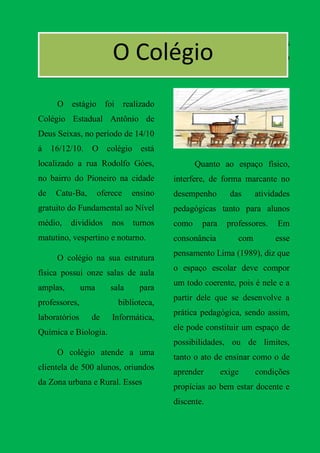 n                                      Os alunos estão divididos
                         O Colégio      nos turnos, ficando em média 40
                                        alunos por turma.


      O estágio foi realizado
Colégio Estadual Antônio de
Deus Seixas, no período de 14/10
á    16/12/10.   O colégio está
localizado a rua Rodolfo Góes,                 Quanto ao espaço físico,
no bairro do Pioneiro na cidade         interfere, de forma marcante no
de    Catu-Ba,       oferece   ensino   desempenho       das      atividades
gratuito do Fundamental ao Nível        pedagógicas tanto para alunos
médio,    divididos      nos   turnos   como    para    professores.    Em
matutino, vespertino e noturno.         consonância         com        esse
                                        pensamento Lima (1989), diz que
      O colégio na sua estrutura
                                        o espaço escolar deve compor
física possui onze salas de aula
                                        um todo coerente, pois é nele e a
amplas,        uma      sala     para
                                        partir dele que se desenvolve a
professores,              biblioteca,
                                        prática pedagógica, sendo assim,
laboratórios     de      Informática,
                                        ele pode constituir um espaço de
Química e Biologia.
                                        possibilidades, ou de limites,
      O colégio atende a uma
                                        tanto o ato de ensinar como o de
clientela de 500 alunos, oriundos
                                        aprender       exige      condições
da Zona urbana e Rural. Esses
                                        propícias ao bem estar docente e
                                        discente.
 