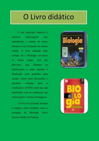 O Livro didático
     O seu principal objetivo é
oferecer      informações          que
subsidiarão o estudo do aluno
durante a sua formação no ensino
médio. O livro adotado pelo
colégio foi o Biologia vol.único
de   Sônia        Lopes,   rico    em
gravuras,     que      ilustram     as
explicações, a cada capítulo é
finalizado com questões para
estudo, textos para discussões e
questões     voltadas      para      o
vestibular e ENEM, além de está
atualizado com as mudanças nas
informações e termos biológicos.

     O livro foi utilizado durante
o estágio, como também, outro a
exemplo      de     Biologia      Novo
Ensino Médio de Paulino.
 