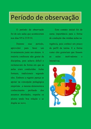 Período de observação
     O período de observação                  Esse contato inicial foi de
foi de seis aulas que aconteceram       suma importância para a forma
nos dias 9/9 á 23/9/10.                 de condução das minhas aulas na

     Durante       esse      período,   regência, pois conheci um pouco
aproveitei     para       fazer   um    do perfil da turma. E a forma
levantamento junto aos alunos. A        como eles gostariam que fossem
maioria confessou não gostar da         as    aulas:    motivadoras    e
disciplina, pois achava difícil e       interativas.
reclamavam da forma em que as
aulas eram conduzidas. Aulas
formais,     tradicionais    segundo
eles. Embora a regente pareça se
apoiar na concepção pedagógica
empirista , a mesma demonstrava
conhecimento       profundo       dos
assuntos abordados, respeita os
alunos tendo boa relação e se
dispõe ao novo.
 