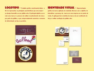 IDENTIDADE VISUAL - Representação
gráfica da marca aplicada em materiais diversos com o objetivo de
intensificar a presença da marca em uma empresa ou no ponto de
venda. A aplicação bem resolvida da marca cria um sentimento de
força e melhor aceitação do público alvo.
LOGOTIPO - Trabalho gráfico coordenando ideias a
fim de representar as principais características que uma empre-
sa deseja transmitir ao seu público alvo. O principal objetivo ao se
criar uma marca é a procura do melhor reconhecimento da marca
por parte do público, o que comprovadamente aumenta o consumo
de determinado serviço ou produto.
 