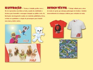 ILUSTRAÇÃO - Técnica e trabalho gráfico com o
fim de representar uma ideia ou texto, usando da criatividade e
técnicas para transmitir a mensagem desejada ao público certo. As
ilustrações são largamente usadas em materiais publicitários, livros,
revistas em quadrinhos e criação de personagens para traduzir
uma marca, dentre outros.
DESIGN TÊXTIL - Design voltado para a área
de moda em geral, que abrange padronagem de tecidos e também
desenvolvimento de estampas criativas para vestuário de moda.
 