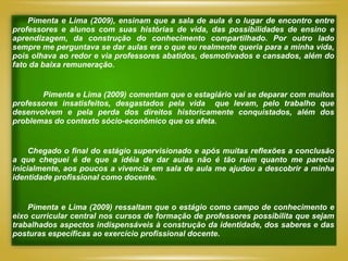Pimenta e Lima (2009), ensinam que a sala de aula é o lugar de encontro entre
professores e alunos com suas histórias de vida, das possibilidades de ensino e
aprendizagem, da construção do conhecimento compartilhado. Por outro lado
sempre me perguntava se dar aulas era o que eu realmente queria para a minha vida,
pois olhava ao redor e via professores abatidos, desmotivados e cansados, além do
fato da baixa remuneração.


       Pimenta e Lima (2009) comentam que o estagiário vai se deparar com muitos
professores insatisfeitos, desgastados pela vida que levam, pelo trabalho que
desenvolvem e pela perda dos direitos historicamente conquistados, além dos
problemas do contexto sócio-econômico que os afeta.


     Chegado o final do estágio supervisionado e após muitas reflexões a conclusão
a que cheguei é de que a idéia de dar aulas não é tão ruim quanto me parecia
inicialmente, aos poucos a vivencia em sala de aula me ajudou a descobrir a minha
identidade profissional como docente.


    Pimenta e Lima (2009) ressaltam que o estágio como campo de conhecimento e
eixo curricular central nos cursos de formação de professores possibilita que sejam
trabalhados aspectos indispensáveis à construção da identidade, dos saberes e das
posturas específicas ao exercício profissional docente.
 