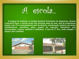 A escola...
    O estágio foi realizado no Colégio Estadual Polivalente de Alagoinhas. Quanto
à estrutura física, a escola conta com diversas salas de aula, sala de professores
(ampla, com TV e computadores) sala da direção, coordenação (embora não tenha
coordenadora), secretaria, pátio, quadra de esportes, laboratório com
microscópios, cantina, auditório e biblioteca. A sala da 3º Ano, onde estagiei, é
ampla e bem ventilada.
 