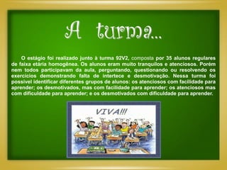 A turma...
    O estágio foi realizado junto à turma 92V2, composta por 35 alunos regulares
de faixa etária homogênea. Os alunos eram muito tranquilos e atenciosos. Porém
nem todos participavam da aula, perguntando, questionando ou resolvendo os
exercícios demonstrando falta de intertece e desmotivação. Nessa turma foi
possível identificar diferentes grupos de alunos: os atenciosos com facilidade para
aprender; os desmotivados, mas com facilidade para aprender; os atenciosos mas
com dificuldade para aprender; e os desmotivados com dificuldade para aprender.
 