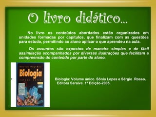 O livro didático...
        No livro os conteúdos abordados estão organizados em
    unidades formadas por capítulos, que finalizam com as questões
    para estudo, permitindo ao aluno aplicar o que aprendeu na aula.
         Os assuntos são expostos de maneira simples e de fácil
    assimilação acompanhados por diversas ilustrações que facilitam a
    compreensão do conteúdo por parte do aluno.




•                     Biologia: Volume único. Sônia Lopes e Sérgio Rosso.
                       Editora Saraiva. 1ª Edição-2005.
 