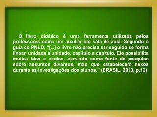 O livro didático é uma ferramenta utilizada pelos
professores como um auxiliar em sala de aula. Segundo o
guia do PNLD, “[...] o livro não precisa ser seguido de forma
linear, unidade a unidade, capítulo a capítulo. Ele possibilita
muitas idas e vindas, servindo como fonte de pesquisa
sobre assuntos diversos, mas que estabelecem nexos
durante as investigações dos alunos.” (BRASIL, 2010, p.12)
 