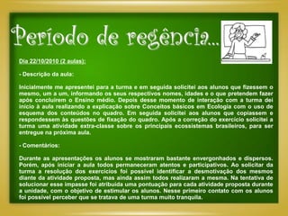 Período de regência...
Dia 22/10/2010 (2 aulas):

- Descrição da aula:

Inicialmente me apresentei para a turma e em seguida solicitei aos alunos que fizessem o
mesmo, um a um, informando os seus respectivos nomes, idades e o que pretendem fazer
após concluírem o Ensino médio. Depois desse momento de interação com a turma dei
início à aula realizando a explicação sobre Conceitos básicos em Ecologia com o uso de
esquema dos conteúdos no quadro. Em seguida solicitei aos alunos que copiassem e
respondessem às questões de fixação do quadro. Após a correção do exercício solicitei a
turma uma atividade extra-classe sobre os principais ecossistemas brasileiros, para ser
entregue na próxima aula.

- Comentários:

Durante as apresentações os alunos se mostraram bastante envergonhados e dispersos.
Porém, após iniciar a aula todos permaneceram atentos e participativos. Ao solicitar da
turma a resolução dos exercícios foi possível identificar a desmotivação dos mesmos
diante da atividade proposta, mas ainda assim todos realizaram a mesma. Na tentativa de
solucionar esse impasse foi atribuída uma pontuação para cada atividade proposta durante
a unidade, com o objetivo de estimular os alunos. Nesse primeiro contato com os alunos
foi possível perceber que se tratava de uma turma muito tranquila.
 