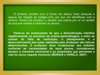 O primeiro contato com a turma me deixou mais tranquila e
segura em relação ao estágio,uma vez que me identifiquei com a
mesma. Porém me sinalizou o desafio que estava por vir no sentido
de procurar motivar e estimular os alunos.


    Parte-se do pressuposto de que a desmotivação interfere
negativamente no processo de ensino-aprendizagem, e entre as
causas da falta de motivação, o planejamento e o
desenvolvimento das aulas realizadas pelo professor são fatores
determinantes. O professor deve fundamentar seu trabalho
conforme as necessidades de seus alunos, considerando
sempre o momento emocional e as ansiedades que permeiam a
vida do aluno naquele momento (MORAIS e VARELA, 2007).
 