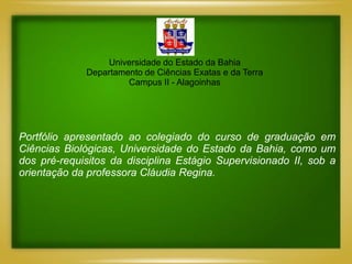 Universidade do Estado da Bahia
             Departamento de Ciências Exatas e da Terra
                      Campus II - Alagoinhas




Portfólio apresentado ao colegiado do curso de graduação em
Ciências Biológicas, Universidade do Estado da Bahia, como um
dos pré-requisitos da disciplina Estágio Supervisionado II, sob a
orientação da professora Cláudia Regina.
 