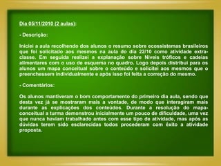 Dia 05/11/2010 (2 aulas):

- Descrição:

Iniciei a aula recolhendo dos alunos o resumo sobre ecossistemas brasileiros
que foi solicitado aos mesmos na aula do dia 22/10 como atividade extra-
classe. Em seguida realizei a explanação sobre Níveis tróficos e cadeias
alimentares com o uso de esquema no quadro. Logo depois distribui para os
alunos um mapa conceitual sobre o conteúdo e solicitei aos mesmos que o
preenchessem individualmente e após isso foi feita a correção do mesmo.

- Comentários:

Os alunos mantiveram o bom comportamento do primeiro dia aula, sendo que
desta vez já se mostraram mais a vontade, de modo que interagiram mais
durante as explicações dos conteúdos. Durante a resolução do mapa-
conceitual a turma demonstrou inicialmente um pouco de dificuldade, uma vez
que nunca haviam trabalhado antes com esse tipo de atividade, mas após as
dúvidas terem sido esclarecidas todos procederam com êxito a atividade
proposta.
 