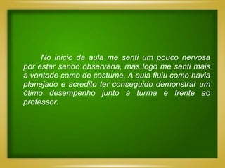 No inicio da aula me senti um pouco nervosa
por estar sendo observada, mas logo me senti mais
a vontade como de costume. A aula fluiu como havia
planejado e acredito ter conseguido demonstrar um
ótimo desempenho junto à turma e frente ao
professor.
 