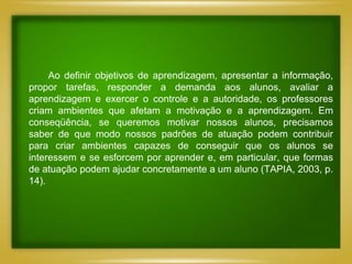 Ao definir objetivos de aprendizagem, apresentar a informação,
propor tarefas, responder a demanda aos alunos, avaliar a
aprendizagem e exercer o controle e a autoridade, os professores
criam ambientes que afetam a motivação e a aprendizagem. Em
conseqüência, se queremos motivar nossos alunos, precisamos
saber de que modo nossos padrões de atuação podem contribuir
para criar ambientes capazes de conseguir que os alunos se
interessem e se esforcem por aprender e, em particular, que formas
de atuação podem ajudar concretamente a um aluno (TAPIA, 2003, p.
14).
 