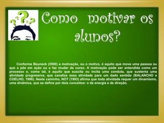 Como motivar os
                      alunos?
     Conforme Bzuneck (2000) a motivação, ou o motivo, é aquilo que move uma pessoa ou
que a põe em ação ou a faz mudar de curso. A motivação pode ser entendida como um
processo e, como tal, é aquilo que suscita ou incita uma conduta, que sustenta uma
atividade progressiva, que canaliza essa atividade para um dado sentido (BALANCHO e
COELHO, 1996). Neste caminho, NOT (1993) afirma que toda atividade requer um dinamismo,
uma dinâmica, que se define por dois conceitos: o de energia e de direção.
 
