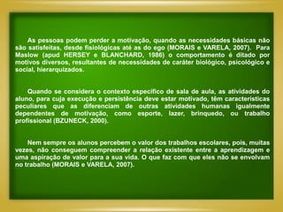 As pessoas podem perder a motivação, quando as necessidades básicas não
são satisfeitas, desde fisiológicas até as do ego (MORAIS e VARELA, 2007). Para
Maslow (apud HERSEY e BLANCHARD, 1986) o comportamento é ditado por
motivos diversos, resultantes de necessidades de caráter biológico, psicológico e
social, hierarquizados.


    Quando se considera o contexto específico de sala de aula, as atividades do
aluno, para cuja execução e persistência deve estar motivado, têm características
peculiares que as diferenciam de outras atividades humanas igualmente
dependentes de motivação, como esporte, lazer, brinquedo, ou trabalho
profissional (BZUNECK, 2000).


    Nem sempre os alunos percebem o valor dos trabalhos escolares, pois, muitas
vezes, não conseguem compreender a relação existente entre a aprendizagem e
uma aspiração de valor para a sua vida. O que faz com que eles não se envolvam
no trabalho (MORAIS e VARELA, 2007).
 