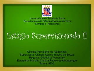 Universidade do Estado da Bahia
        Departamento de Ciências Exatas e da Terra
                 Campus II - Alagoinhas




Estágio Supervisionado II
            Colégio Polivalente de Alagoinhas
     Supervisora: Cláudia Regina Texeira de Souza
              Regente: Orlandina Wanderley
   Estagiária: Marcília Cristina Rabelo de Albuquerque
                       Turma: 92V2
 
