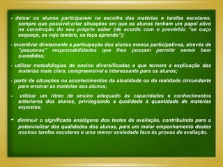 - deixar os alunos participarem na escolha das matérias e tarefas escolares,
   sempre que possível;criar situações em que os alunos tenham um papel ativo
   na construção do seu próprio saber (de acordo com o provérbio “se ouço
   esqueço, se vejo lembro, se faço aprendo”);
- incentivar diretamente a participação dos alunos menos participativos, através de
    “pequenas” responsabilidades que lhes possam permitir serem bem
    sucedidos;
- utilizar metodologias de ensino diversificadas e que tornem a explicação das
   matérias mais clara, compreensível e interessante para os alunos;
- partir de situações ou acontecimentos da atualidade ou da realidade circundante
   para ensinar as matérias aos alunos;
-    utilizar um ritmo de ensino adequado às capacidades e conhecimentos
    anteriores dos alunos, privilegiando a qualidade à quantidade de matérias
    expostas;

-   diminuir o significado ansiógeno dos testes de avaliação, contribuindo para o
    potencializar das qualidades dos alunos, para um maior empenhamento destes
    noutras tarefas escolares e uma menor ansiedade face às provas de avaliação.
 