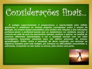 Considerações finais...
    O estágio supervisionado II proporcionou a oportunidade para refletir,
questionar e reelaborar as minhas próprias concepções sobre o ensino de
Biologia. Ao mesmo tempo possibilitou uma análise das relações e das interações
professor-aluno e professor-escola que se estabelecem no cotidiano escolar. A
vivencia em sala de aula me oportunizou estudar, analisar e aplicar, na medida do
possível, diferentes metodologias e ver a realidade escolar com um olhar
investigativo, buscando soluções para um efetivo processo de ensino-
aprendizagem. Enfim, tenho a sensação de dever cumprido, por alcançar os
objetivos traçados para este estágio, por transpor as dificuldades encontradas e,
sobretudo, conquistar se não todos os alunos, pelo menos uma parte.
 