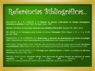 Referências Bibliográficas...
BALANCHO, M. J. S.; COELHO, F. M. Motivar os alunos, criatividade na relação pedagógica:
conceitos e práticas. 2. ed. Porto, Portugal: Texto, 1996.

BRASIL, Ministério da Educação. Guia do Livro Didático PNLD 2011. Brasília, DF: MEC, 2010.

DE JESUS, S. N. Estratégias para motivar os alunos. Educação, Porto Alegre, v. 31, n. 1, p. 21-29,
jan./abr. 2008.

FRANCISCO, C. M. e PEREIRA, A.S. Supervisão e Sucesso do desempenho do aluno no estágio,
2004. Disponível em: http://www.efdeportes.com/efd69/aluno.htm. Acesso em 06 Jul.

LOGUERRA, Miriam Darlete Seade. Reflexões sobre um processo vivido em estágio supervisionado: Dos limites
às possibilidades, 1995. Disponível em : http://www.anped.org.br/23/textos/0839t.PDF. Acesso em 05 Jul. 2006.

HERSEY, Paul.; BLANCHARD, K. H. Psicologia para administradores: a teoria e as técnicas de liderança
situacional. São Paulo: EPE, 1986.

MBARDI, Roseli Ferreira. Formação Inicial: Uma observação da prática docente por discurso de alunos
estagiários       do        curso          de       Letra,         2005.         Disponível em    :
http://www.congresso/ed2005.puc.c/pdf/ferreira%20lombardi.pdf . Acesso em 07 Jul. 2006.
 